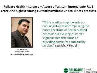 Religare Health Insurance – Assure offers sum insured upto Rs. 1
Crore, the highest among currently available Critical Illness products
“This is another step towards our
core objective of encompassing the
entire spectrum of health & allied
needs of our evolving customer
segment with firm focus on
providing hassle-free and quality
service.” says Mr. Nitin Jain
Mr. Nitin Jain
President & COO
Religare Health Insurance Ltd

 
