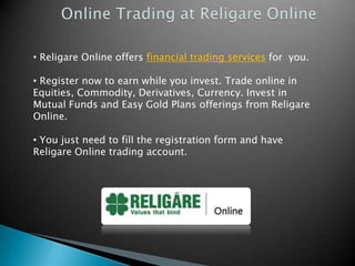 • Religare Online offers financial trading services for you.

• Register now to earn while you invest. Trade online in
Equities, Commodity, Derivatives, Currency. Invest in
Mutual Funds and Easy Gold Plans offerings from Religare
Online.

• You just need to fill the registration form and have
Religare Online trading account.
 