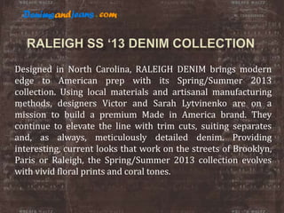 Designed in North Carolina, RALEIGH DENIM brings modern
edge to American prep with its Spring/Summer 2013
collection. Using local materials and artisanal manufacturing
methods, designers Victor and Sarah Lytvinenko are on a
mission to build a premium Made in America brand. They
continue to elevate the line with trim cuts, suiting separates
and, as always, meticulously detailed denim. Providing
interesting, current looks that work on the streets of Brooklyn,
Paris or Raleigh, the Spring/Summer 2013 collection evolves
with vivid floral prints and coral tones.