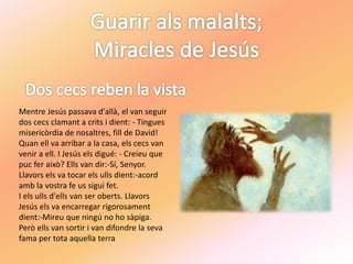 Mentre Jesús passava d'allà, el van seguir
dos cecs clamant a crits i dient: - Tingues
misericòrdia de nosaltres, fill de David!
Quan ell va arribar a la casa, els cecs van
venir a ell. I Jesús els digué: - Creieu que
puc fer això? Ells van dir:-Sí, Senyor.
Llavors els va tocar els ulls dient:-acord
amb la vostra fe us sigui fet.
I els ulls d'ells van ser oberts. Llavors
Jesús els va encarregar rigorosament
dient:-Mireu que ningú no ho sàpiga.
Però ells van sortir i van difondre la seva
fama per tota aquella terra
 