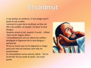 Li van portar un sordmut, i li van pregar que li
posés la mà a sobre.
I prenent-li a part de la multitud, va ficar els
dits a les orelles, va escopir i va tocar la seva
llengua.
Després mirant al cel, sospirà i li va dir: - ¡Efata!
-Que vol dir: Sigues obert-.
I immediatament van ser oberts les orelles i
deslligada el lligament de la seva llengua, i
parlava bé.
Ell els va manar que no ho diguessin a ningú,
però com més els manava, tant més ho
proclamaven.
Es meravellaven sense mesura, dient: - Tot ho
ha fet bé! Tot als sords fa sentir, i als muts
parlar.
 