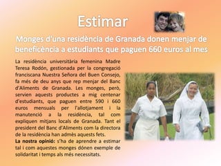 La residència universitària femenina Madre
Teresa Rodón, gestionada per la congregació
franciscana Nuestra Señora del Buen Consejo,
fa més de deu anys que rep menjar del Banc
d'Aliments de Granada. Les monges, però,
servien aquests productes a mig centenar
d'estudiants, que paguen entre 590 i 660
euros mensuals per l'allotjament i la
manutenció a la residència, tal com
expliquen mitjans locals de Granada. Tant el
president del Banc d'Aliments com la directora
de la residència han admès aquests fets.
La nostra opinió: s’ha de aprendre a estimar
tal i com aquestes monges dónen exemple de
solidaritat i temps als més necessitats.
 