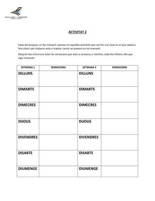 ACTIVITAT 2
Cada día busqueu un lloc tranquil i penseu en aquelles activitats que van fer a la clase en el que cadascú
feia silenci per trobarse amb si mateix i sentir-se present en tot moment.
Després heu d’escriure totes les sensacions que aixó us provoca, e intenteu cada día millorar alló que
sigui necessàri.
SETMANA 1 SENSACIONS SETMANA 2 SENSACIONS
DILLUNS DILLUNS
DIMARTS DIMARTS
DIMECRES DIMECRES
DIJOUS DIJOUS
DIVENDRES DIVENDRES
DISABTE DISABTE
DIUMENGE DIUMENGE
 