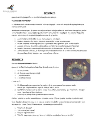 ACTIVITAT 3
Aquesta activitat es pot fer en familia i tots poden col.laborar:
“CADENA DE PROPÓSITS”
Es tracta de entre tots escriure al finalitzar el dia es un paper cadascuna d’aquestes 6 preguntes que
escric a continuació:
Només necessiteu troçets de paper morat (o qualsevol color) que heu de retallar en tires petites per fer
com una cadeneta on cada propósit quedi enrollat com un cercle i pegat pels dos costats. D’aquesta
manera unirem tots els propósits de cada membre de la familia.
1- Avui m’esforcaré i faré tot el que els meus pares em diguin.
2- Durants aquestes dies obeiré els meus pares en tot el que hem demanen
3- No em barallaré amb mingú a la casa i ajudaré als meus germans quan ho necessiten.
4- Aquesta Setmana donaré les grácies a Déu por totes las coses bones que m’ha donat.
5- Aquests díes estaré més temps intentant millorar el que encara no faig molt bé.
6- Al final de cada setmana, el Diumenge donaré a cada membre de la meva familia una abraçada i
demanaré perdó por las coses que encara he de millorar.
ACTIVITAT 4
Fer una corona d’espines en familia
Abans de fer l’activitat explicar el significat de cada cosa als nens:
1. 40 escuradents
2. 40 flors de paper tamany mitjá.
3. 2 recipients petits
4. 1 tovallola morada
EXPLICACIÓ:
1. Els 40 escuradents representen las espines de la corona que el van posar a Jesús.
Per als que tinguin La Biblia llegiu el pasatge Mt 27, 27-31.
2. Las 40 flors represenean las bones obras, els sacrificis, les oracions, que l’oferirem a Déu per
amor i per aliviar el dolor de Jesús.
3. El tovalló es per recordar que estem en Quaresma
Col loca tot aixó en un lloc especial sobre el tovalló morat. ( Potser tu altar familiar o taula doració)
Cada día abans de dormir aneu on es trova la corona i heu de fer un examen de conciencia sobre com
fem aquestes coses: Cadascú ha de pensar com es va portar aquell día.
1. Vaig fer els deures?
2. Vaig obeir a la primera?
3. Vaig fair algún sacrifici?
4. Vaig fair alguna obra bona per la meva iniciativa per ajudar a la meva familia?
 