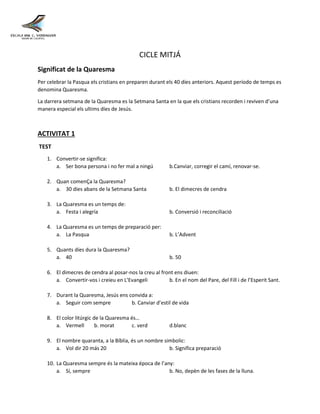 CICLE MITJÁ
Significat de la Quaresma
Per celebrar la Pasqua els cristians en preparen durant els 40 díes anteriors. Aquest período de temps es
denomina Quaresma.
La darrera setmana de la Quaresma es la Setmana Santa en la que els cristians recorden i reviven d’una
manera especial els ultims díes de Jesús.
ACTIVITAT 1
TEST
1. Convertir-se significa:
a. Ser bona persona i no fer mal a ningú b.Canviar, corregir el camí, renovar-se.
2. Quan comenÇa la Quaresma?
a. 30 dies abans de la Setmana Santa b. El dimecres de cendra
3. La Quaresma es un temps de:
a. Festa i alegría b. Conversió i reconciliació
4. La Quaresma es un temps de preparació per:
a. La Pasqua b. L’Advent
5. Quants díes dura la Quaresma?
a. 40 b. 50
6. El dimecres de cendra al posar-nos la creu al front ens diuen:
a. Convertir-vos i creieu en L’Evangeli b. En el nom del Pare, del Fill i de l’Esperit Sant.
7. Durant la Quaresma, Jesús ens convida a:
a. Seguir com sempre b. Canviar d’estil de vida
8. El color litúrgic de la Quaresma és…
a. Vermell b. morat c. verd d.blanc
9. El nombre quaranta, a la Bíblia, és un nombre simbolic:
a. Vol dir 20 más 20 b. Significa preparació
10. La Quaresma sempre és la mateixa época de l’any:
a. Sí, sempre b. No, depèn de les fases de la lluna.
 
