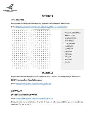 ACTIVITAT 2
SOPA DE LLETRES:
En aquesta activitat heu de trobar aquestes paraules relacionades amb la Quaresma:
Enllaç: https://es.educaplay.com/recursos-educativos/789254-la_cuaresma.html
ACTIVITAT 3
Escoltar aquest conte i recordeu tot el que vam estudiar a la classe abans de començar la Quaresma.
CONTE: Carnestoltes i la vella Quaresma
Enllaç: https://www.youtube.com/watch?v=oOc2mD-Fliw
ACTIVITAT 4
LA MÈS GRAN HISTORIA D’AMOR
Enllaç: https://www.youtube.com/watch?v=YaMD14G1OcA
En aquest video ens narra la historia de la vida de Jesús i de totes les coses bones que va fer des del seu
naixement fins que va morir.
 