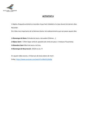ACTIVITAT 6
L’objetiu d’aquesta activitat es recordar el que hem treballat a la clase durant els darrers dies:
Recordar:
Els 4 díes mes importants de la Setmana Santa i els esdeveniments que van pasar aquest díes:
1-Diumenge de Rams: Entrada de Jesús a Jerusalem (Palmes …)
2-Dijous Sant: L’ Últim Sopar amb els apostols (els renta els peus i s’instaura l’Eucaristia).
3-Divendres Sant: Mort de Jesús a la Creu.
4-Diumenge de Resurrecció : JESÚS es viu !!!
En aquest video veureu el Viacrucis de Jesús abans de morir.
Enllaç: https://www.youtube.com/watch?v=8NsF5LZHdSg
 