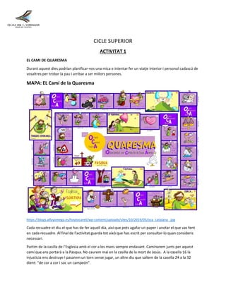 CICLE SUPERIOR
ACTIVITAT 1
EL CAMI DE QUARESMA
Durant aquest dies podrían planificar-vos una mica e intentar fer un viatje interior i personal cadascú de
vosaltres per trobar la pau i arribar a ser millors persones.
MAPA: EL Camí de la Quaresma
https://blogs.alfayomega.es/hoytocareli/wp-content/uploads/sites/10/2019/03/oca_catalana_.jpg
Cada recuadre et diu el que has de fer aquell dia, així que pots agafar un paper i anotar el que vas fent
en cada recuadre. Al final de l’activitat guarda tot aixó que has escrit per consultar-lo quan consideris
necessari.
Partim de la casilla de l’Esglesia amb el cor a les mans sempre endavant. Caminarem junts per aquest
camí que ens portarà a la Pasqua. No caurem mai en la casilla de la mort de Jesús. A la casella 16 la
injusticia ens destruye i pasarem un torn sense jugar, un altre diu que saltem de la casella 24 a la 32
dient: “de cor a cor i soc un campeón”.
 