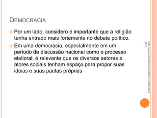 DEMOCRACIA
 Por um lado, considero é importante que a religião
tenha entrado mais fortemente no debate político.
 Em uma democracia, especialmente em um
período de discussão nacional como o processo
eleitoral, é relevante que os diversos setores e
atores sociais tenham espaço para propor suas
ideias e suas pautas próprias
http://www.youtube.com/watch?v=2MnLNG4
XbrA.
 