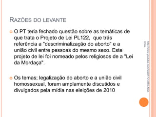 RAZÕES DO LEVANTE
 O PT teria fechado questão sobre as temáticas de
que trata o Projeto de Lei PL122, que trás
referência a "descriminalização do aborto" e a
união civil entre pessoas do mesmo sexo. Este
projeto de lei foi nomeado pelos religiosos de a "Lei
da Mordaça".
 Os temas; legalização do aborto e a união civil
homossexual, foram amplamente discutidos e
divulgados pela mídia nas eleições de 2010
http://www.youtube.com/watch?v=2MnLNG4
XbrA.
 