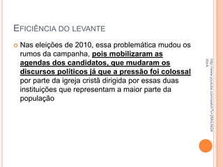 EFICIÊNCIA DO LEVANTE
 Nas eleições de 2010, essa problemática mudou os
rumos da campanha, pois mobilizaram as
agendas dos candidatos, que mudaram os
discursos políticos já que a pressão foi colossal
por parte da igreja cristã dirigida por essas duas
instituições que representam a maior parte da
população
http://www.youtube.com/watch?v=2MnLNG4
XbrA.
 