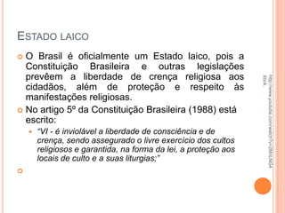 ESTADO LAICO
 O Brasil é oficialmente um Estado laico, pois a
Constituição Brasileira e outras legislações
prevêem a liberdade de crença religiosa aos
cidadãos, além de proteção e respeito às
manifestações religiosas.
 No artigo 5º da Constituição Brasileira (1988) está
escrito:
 “VI - é inviolável a liberdade de consciência e de
crença, sendo assegurado o livre exercício dos cultos
religiosos e garantida, na forma da lei, a proteção aos
locais de culto e a suas liturgias;”

http://www.youtube.com/watch?v=2MnLNG4
XbrA.
 