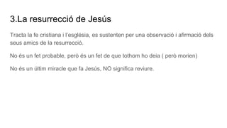 3.La resurrecció de Jesús
Tracta la fe cristiana i l’església, es sustenten per una observació i afirmació dels
seus amics de la resurrecció.
No és un fet probable, però és un fet de que tothom ho deia ( però morien)
No és un últim miracle que fa Jesús, NO significa reviure.
 