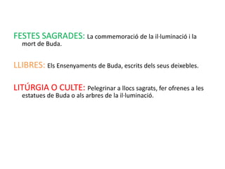FESTES SAGRADES: La commemoració de la il·luminació i la
  mort de Buda.


LLIBRES: Els Ensenyaments de Buda, escrits dels seus deixebles.

LITÚRGIA O CULTE: Pelegrinar a llocs sagrats, fer ofrenes a les
  estatues de Buda o als arbres de la il·luminació.
 