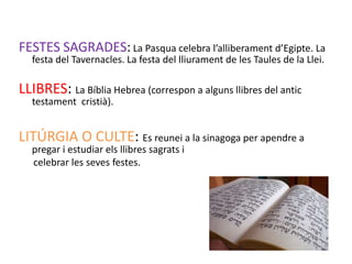 FESTES SAGRADES: La Pasqua celebra l’alliberament d’Egipte. La
  festa del Tavernacles. La festa del lliurament de les Taules de la Llei.

LLIBRES: La Bíblia Hebrea (correspon a alguns llibres del antic
  testament cristià).


LITÚRGIA O CULTE: Es reunei a la sinagoga per apendre a
  pregar i estudiar els llibres sagrats i
  celebrar les seves festes.
 