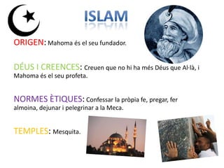 ORIGEN: Mahoma és el seu fundador.

DÉUS I CREENCES: Creuen que no hi ha més Déus que Al·là, i
Mahoma és el seu profeta.


NORMES ÈTIQUES: Confessar la pròpia fe, pregar, fer
almoina, dejunar i pelegrinar a la Meca.


TEMPLES: Mesquita.
 