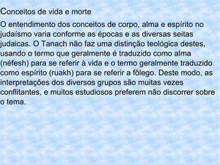 C onceitos de vida e morte O entendimento dos conceitos de corpo, alma e espírito no judaísmo varia conforme as épocas e as diversas seitas judaicas. O Tanach não faz uma distinção teológica destes, usando o termo que geralmente é traduzido como alma (néfesh) para se referir à vida e o termo geralmente traduzido como espírito (ruakh) para se referir a fôlego. Deste modo, as interpretações dos diversos grupos são muitas vezes conflitantes, e muitos estudiosos preferem não discorrer sobre o tema. 