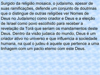 Surgido da religião mosaica, o judaísmo, apesar de suas ramificações, defende um conjunto de doutrinas que o distingue de outras religiões ver Nomes de Deus no Judaísmo) como criador e Deus e a eleição de Israel como povo escolhido para receber a revelação da Torá que seriam os mandamentos deste Deus. Dentro da visão judaica do mundo, Deus é um criador ativo no universo e que influencia a sociedade humana, na qual o judeu é aquele que pertence a uma linhagem com um pacto eterno com este Deus. 