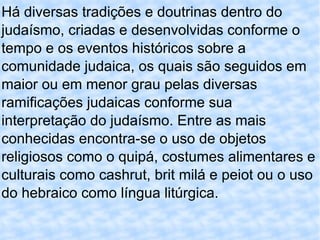 Há diversas tradições e doutrinas dentro do judaísmo, criadas e desenvolvidas conforme o tempo e os eventos históricos sobre a comunidade judaica, os quais são seguidos em maior ou em menor grau pelas diversas ramificações judaicas conforme sua interpretação do judaísmo. Entre as mais conhecidas encontra-se o uso de objetos religiosos como o quipá, costumes alimentares e culturais como cashrut, brit milá e peiot ou o uso do hebraico como língua litúrgica. 