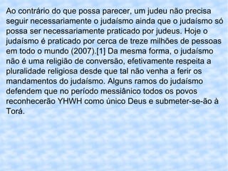 Ao contrário do que possa parecer, um judeu não precisa seguir necessariamente o judaísmo ainda que o judaísmo só possa ser necessariamente praticado por judeus. Hoje o judaísmo é praticado por cerca de treze milhões de pessoas em todo o mundo (2007).[1] Da mesma forma, o judaísmo não é uma religião de conversão, efetivamente respeita a pluralidade religiosa desde que tal não venha a ferir os mandamentos do judaísmo. Alguns ramos do judaísmo defendem que no período messiânico todos os povos reconhecerão YHWH como único Deus e submeter-se-ão à Torá. 