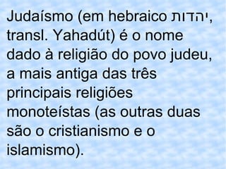 Judaísmo (em hebraico  יהדות , transl. Yahadút) é o nome dado à religião do povo judeu, a mais antiga das três principais religiões monoteístas (as outras duas são o cristianismo e o islamismo). 