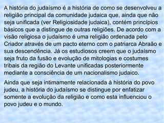 A  história do judaísmo é a história de como se desenvolveu a religião principal da comunidade judaica que, ainda que não seja unificada (ver Religiosidade judaica), contém princípios básicos que a distingue de outras religiões. De acordo com a visão religiosa o judaísmo é uma religião ordenada pelo Criador através de um pacto eterno com o patriarca Abraão e sua descendência. Já os estudiosos creem que o judaísmo seja fruto da fusão e evolução de mitologias e costumes tribais da região do Levante unificadas posteriormente mediante a consciência de um nacionalismo judaico. Ainda que seja intimamente relacionada à história do povo judeu, a história do judaísmo se distingue por enfatizar somente a evolução da religião e como esta influenciou o povo judeu e o mundo. 