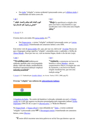 •     Em árabe "religião" o termo ocidental é processado como             ‫ ( د‬alfabeto árabe )
          transliterado em latim como din.

( AR )                                                 (E )
"                 ‫وأ‬   ‫د‬           ‫ا مأ‬                "Hoje Eu aperfeiçoei a religião (din)
    ‫مد‬      ‫ا‬          ‫ور‬         "                    para você fazer o meu benefício e que
                                                       escolhi para você o Islã como uma religião
                                                       (din)"
( Alcorão V, 3)


O termo deriva do árabe Dīn persa média den [20] .

    •     Em língua persa , o termo "religião" ocidental é processado como              ‫ ( د‬persa-
          árabe roteiro ) transliterado em caracteres latinos como DIN.

Este termo vem do persa médio den, que, por sua vez, deriva de ' Avestan Daena em
que a linguagem antiga significa "religião", entendida como o esplendor, o brilho de
Ahura Mazda . Daen por sua vez, vem na mesma língua, desde o dia da raiz (veja).

( AVE )                                                (E )
" ivaêdhayemi hañkârayemi                              "Anúncio e comemorar em louvor do
mãthrahe speñtahe asha verezyanguhahe                  benéfico e eficaz Manthra , ašavan,
dâtahe vîdaêvahe dâtahe zarathushtrôish                counterintuitive Daeva; revelação que vem
darekhayå upayanayå daênayå vanghuyå                   de Zaratustra, e em louvor de Daena,
mâzdayasnôish"                                         religião mazdeísta boa, que tem uma
                                                       tradição antiga "
( Avesta I, 13. Traduzido por Arnaldo Alberti , no Avesta. Turim, UTET, 2008, pag.92)


O termo "religião" nas culturas do subcontinente indiano




A bandeira da Índia . No centro da bandeira é colocada, retratado em azul, o Chakra
Asoka ou o selo que aparece na decretos promulgados pelo imperador indiano Asoka
imperador (304-232 aC) e que é o dharmacakra , a "Roda do Dharma".

Na língua hindi , a língua oficial e mais difundido de " Índia , o termo ocidental
"religião" é processado como धम ( Devanagari roteiro ) transliterado em caracteres
latinos, como Dharma .

    "É muito difícil encontrar uma única palavra no sul da Ásia que denota o que em
 
