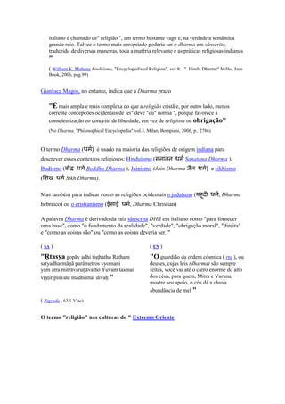 italiano é chamado de" religião ", um termo bastante vago e, na verdade a semântica
    grande raio. Talvez o termo mais apropriado poderia ser o dharma em sânscrito,
    traduzido de diversas maneiras, toda a matéria relevante e as práticas religiosas indianas
    "
    ( William K. Mahony hinduísmo, "Encyclopedia of Religion", vol 9:.. ". Hindu Dharma" Milão, Jaca
    Book, 2006, pag.99)


Gianluca Magos, no entanto, indica que a Dharma prazo

    "É mais ampla e mais complexa do que a religião cristã e, por outro lado, menos
    corrente concepções ocidentais de lei" deve "ou" norma ", porque favorece a
    conscientização eo conceito de liberdade, em vez de religiosa ou obrigação"
    (No Dharma, "Philosophical Encyclopedia" vol.3. Milan, Bompiani, 2006, p.. 2786)


O termo Dharma (धम) é usado na maioria das religiões de origem indiana para
descrever esses contextos religiosos: Hinduísmo (सनातन धम Sanatana Dharma ),
Budismo (बौ       धम Buddha Dharma ), Jainismo (Jain Dharma जैन धम) e sikhismo
( सख धम Sikh Dharma).

Mas também para indicar como as religiões ocidentais o judaísmo (यहद धम, Dharma
                                                                   ू
hebraico) ou o cristianismo (ईसाई धम, Dharma Christian)

A palavra Dharma é derivado da raiz sânscrita DHR em italiano como "para fornecer
uma base", como "o fundamento da realidade", "verdade", "obrigação moral", "direita"
e "como as coisas são" ou "como as coisas deveria ser. "

( SA )                                                (E )
"Ṛtasya gopāv adhi tiṣṭhatho Ratham                   "O guardião da ordem cósmica ( rta ), ou
satyadharmāṇā parâmetros vyomani                      deuses, cujas leis (dharma) são sempre
yam atra mitrāvaruṇāvatho Yuvam tasmai                feitas, você vai até o carro enorme do alto
vṛṣṭir pinvate madhumat divaḥ "                       dos céus, para quem, Mitra e Varuna,
                                                      mostre seu apoio, o céu dá a chuva
                                                      abundância de mel "
( Rigveda , 63,1 V ac)


O termo "religião" nas culturas do " Extremo Oriente
 