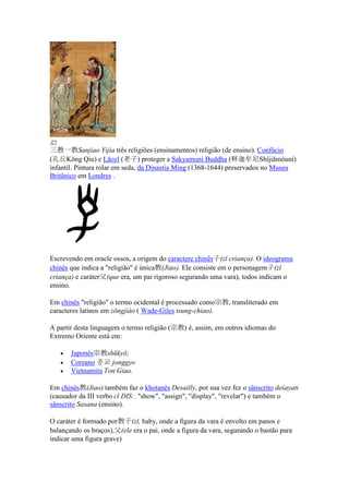 三教一教Sanjiao Yijia três religiões (ensinamentos) religião (de ensino). Confúcio
(孔丘Kǒng Qiu) e Lǎozǐ (老子) proteger a Sakyamuni Buddha (释迦牟尼Shìjiāmóuní)
infantil. Pintura rolar em seda, da Dinastia Ming (1368-1644) preservados no Museu
Britânico em Londres .




Escrevendo em oracle ossos, a origem do caractere chinês子(zǐ criança). O ideograma
chinês que indica a "religião" é única教(Jiao). Ele consiste em o personagem子(zǐ
criança) e caráter父(que era, um pai rigoroso segurando uma vara), todos indicam o
ensino.

Em chinês "religião" o termo ocidental é processado como宗教, transliterado em
caracteres latinos em zōngjiào ( Wade-Giles tsung-chiao).

A partir desta linguagem o termo religião (宗教) é, assim, em outros idiomas do
Extremo Oriente está em:

   •   Japonês宗教shūkyō;
   •   Coreano 종교 jonggyo
   •   Vietnamita Ton Giao.

Em chinês教(Jiao) também faz o khotanês Desailly, por sua vez fez o sânscrito deśayati
(causador da III verbo cl DIS:. "show", "assign", "display", "revelar") e também o
sânscrito Sasana (ensino).

O caráter é formado por教子(zǐ, baby, onde a figura da vara é envolto em panos e
balançando os braços),父(ele era o pai, onde a figura da vara, segurando o bastão para
indicar uma figura grave)
 