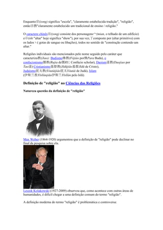 Enquanto宗(zong) significa "escola", "claramente estabelecida tradição", "religião",
então宗教"claramente estabelecido um tradicional de ensino / religião."

O caractere chinês宗(zong) consiste dos personagens宀(mian, o telhado de um edifício)
e示(shi "altar" hoje significa "show"), por sua vez,丁composto por (altar primitivo) com
os lados丶( gotas de sangue ou libações), todos no sentido de "construção contendo um
altar."

Religiões individuais são mencionados pelo nome seguido pelo caráter que
caracteriza教(Jiao): Budismo佛教(Fójiào por佛Para Buda), o
confucionismo儒教(Rujia de儒RU, Confúcio scholar), Daoism道教(Daojiao por
Tao道) Cristianismo基督教(Jīdūjiāo基督Jīdū de Cristo),
Judaísmo犹太教(Yóutàijiào犹太Yóutài de Judá), Islam
(伊斯兰教Yīsīlánjiāo伊斯兰Yīsīlán pelo Islã).

Definição de "religião" no Ciências das Religiões

 atureza questão da definição de "religião"




Max Weber (1864-1920) argumentou que a definição de "religião" pode declinar no
final da pesquisa sobre ela.




Leszek Kolakowski (1927-2009) observou que, como acontece com outras áreas de
humanidades, é difícil chegar a uma definição comum do termo "religião".

A definição moderna do termo "religião" é problemática e controversa:
 