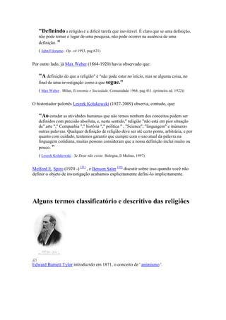 "Definindo a religião é a difícil tarefa que inevitável. É claro que se uma definição,
   não pode tomar o lugar de uma pesquisa, não pode ocorrer na ausência de uma
   definição. "
   ( John Filoramo . Op. cit 1993, pag.621)


Por outro lado, já Max Weber (1864-1920) havia observado que:

   "A definição do que a religião" é "não pode estar no início, mas se alguma coisa, no
   final de uma investigação como a que segue."
   ( Max Weber . Milan, Economia e Sociedade, Comunidade 1968, pag.411. (primeira ed. 1922))


O historiador polonês Leszek Kolakowski (1927-2009) observa, contudo, que:

   "Ao estudar as atividades humanas que não temos nenhum dos conceitos podem ser
   definidos com precisão absoluta, e, neste sentido," religião "não está em pior situação
   de" arte "," Companhia "," história "," política " , "Science", "linguagem" e inúmeras
   outras palavras. Qualquer definição de religião deve ser até certo ponto, arbitrária, e por
   quanto com cuidado, tentamos garantir que cumpre com o uso atual da palavra na
   linguagem cotidiana, muitas pessoas consideram que a nossa definição inclui muito ou
   pouco. "
   ( Leszek Kolakowski . Se Deus não existe. Bologna, Il Mulino, 1997)


Melford E. Spiro (1920 -) [21] , e Benson Saler [22] discutir sobre isso quando você não
definir o objeto de investigação acabamos explicitamente defini-lo implicitamente.




Alguns termos classificatório e descritivo das religiões




Edward Burnett Tylor introduzido em 1871, o conceito de ' animismo '.
 