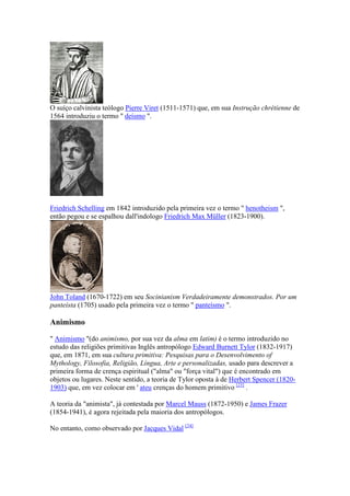 O suíço calvinista teólogo Pierre Viret (1511-1571) que, em sua Instrução chrétienne de
1564 introduziu o termo " deísmo ".




Friedrich Schelling em 1842 introduzido pela primeira vez o termo " henotheism ",
então pegou e se espalhou dall'indologo Friedrich Max Müller (1823-1900).




John Toland (1670-1722) em seu Socinianism Verdadeiramente demonstrados. Por um
panteísta (1705) usado pela primeira vez o termo " panteísmo ".

Animismo

" Animismo "(do animismo, por sua vez da alma em latim) é o termo introduzido no
estudo das religiões primitivas Inglês antropólogo Edward Burnett Tylor (1832-1917)
que, em 1871, em sua cultura primitiva: Pesquisas para o Desenvolvimento of
Mythology, Filosofia, Religião, Língua, Arte e personalizadas, usado para descrever a
primeira forma de crença espiritual ("alma" ou "força vital") que é encontrado em
objetos ou lugares. Neste sentido, a teoria de Tylor oposta à de Herbert Spencer (1820-
1903) que, em vez colocar em ' ateu crenças do homem primitivo [23] .

A teoria da "animista", já contestada por Marcel Mauss (1872-1950) e James Frazer
(1854-1941), é agora rejeitada pela maioria dos antropólogos.

No entanto, como observado por Jacques Vidal [24]
 
