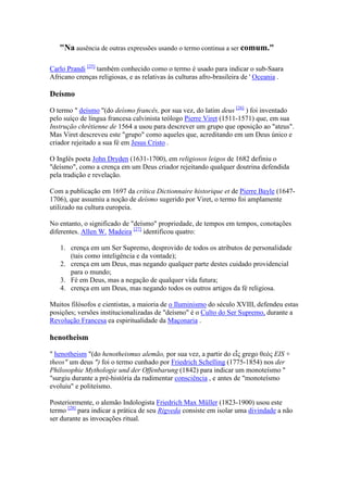 " a ausência de outras expressões usando o termo continua a ser comum."

Carlo Prandi [25] também conhecido como o termo é usado para indicar o sub-Saara
Africano crenças religiosas, e as relativas às culturas afro-brasileira de ' Oceania .

Deísmo

O termo " deísmo "(do deísmo francês, por sua vez, do latim deus [26] ) foi inventado
pelo suíço de língua francesa calvinista teólogo Pierre Viret (1511-1571) que, em sua
Instrução chrétienne de 1564 a usou para descrever um grupo que oposição ao "ateus".
Mas Viret descreveu este "grupo" como aqueles que, acreditando em um Deus único e
criador rejeitado a sua fé em Jesus Cristo .

O Inglês poeta John Dryden (1631-1700), em religiosos leigos de 1682 definiu o
"deísmo", como a crença em um Deus criador rejeitando qualquer doutrina defendida
pela tradição e revelação.

Com a publicação em 1697 da crítica Dictionnaire historique et de Pierre Bayle (1647-
1706), que assumiu a noção de deísmo sugerido por Viret, o termo foi amplamente
utilizado na cultura europeia.

No entanto, o significado de "deísmo" propriedade, de tempos em tempos, conotações
diferentes. Allen W. Madeira [27] identificou quatro:

   1. crença em um Ser Supremo, desprovido de todos os atributos de personalidade
      (tais como inteligência e da vontade);
   2. crença em um Deus, mas negando qualquer parte destes cuidado providencial
      para o mundo;
   3. Fé em Deus, mas a negação de qualquer vida futura;
   4. crença em um Deus, mas negando todos os outros artigos da fé religiosa.

Muitos filósofos e cientistas, a maioria de o Iluminismo do século XVIII, defendeu estas
posições; versões institucionalizadas de "deísmo" é o Culto do Ser Supremo, durante a
Revolução Francesa ea espiritualidade da Maçonaria .

henotheism

" henotheism "(do henotheismus alemão, por sua vez, a partir do εἷς grego θεός EIS +
theos" um deus ") foi o termo cunhado por Friedrich Schelling (1775-1854) nos der
Philosophie Mythologie und der Offenbarung (1842) para indicar um monoteísmo "
"surgiu durante a pré-história da rudimentar consciência , e antes de "monoteísmo
evoluiu" e politeísmo.

Posteriormente, o alemão Indologista Friedrich Max Müller (1823-1900) usou este
termo [28] para indicar a prática de seu Rigveda consiste em isolar uma divindade a não
ser durante as invocações ritual.
 