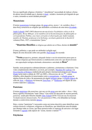 Em seu significado religioso e histórico ", henotheism" necessidade de indicar a forma
de adorar uma divindade que é, durante o ritual , isolado e momento privilegiado do que
o outro, tornando-se assim deidade principal.

Monoteísmo

O termo monoteísmo (coinage grego, do grego µόνος, monos = só, sozinho e theos =
deus θεός) caracteriza as religiões que defendem a existência de uma única divindade .

André Lalande (1867-1963) descreveu em sua técnica Vocabulaire crítica et de la
philosophie, Revue MM par. et les membres de la Société française de philosophie et
correspondentes Publius, avec leurs correções et observações par André Lalande,
membre de l'Institut, professeur à la Sorbonne, secrétaire général de la Société (2
volumes) Paris, 1927, o monoteísmo "prazo "

   "Doutrina filosófica ou religiosa que admite um só Deus, distinto do mundo"

O tema, polêmico, e que pode ser atribuída à religião aqui.
Depois de uma discussão sobre esta questão, Paul Scarpi ele esconde:

   " esta perspectiva, portanto, adequado limitar o uso do monoteísmo prazo para as
   formas religiosas que historicamente se estabeleceram como tal e que desenvolveram
   um especulação teológica destinada a demonstrar a unicidade de Deus"


Sentido, nesta perspectiva substancialmente o judaísmo, cristianismo e islamismo. Uma
visão completamente diferente é, ao invés, por exemplo, Theodore M. Ludwig e na
Encyclopedia of Religion estabelecido pelo projeto internacional proposto por Mircea
Eliade inclui tanto a edição de 1987 em 2005, o Monoteísmo de voz [29] , outras
religiões, além daqueles já mencionados como o zoroastrismo , a religião grega na
alguma forma de culto e de pensamento de alguns teólogos grego, a religião egípcia do
culto de Aton , o Budismo na forma de Terra Pura , o " hinduísmo em alguns de seus
eventos especiais e sikhismo .

Panteísmo

O termo panteísmo (do panteísmo, por sua vez do grego pan παν todos + theos = θεός
Deus) significa literalmente "tudo é Deus." Este termo foi derivado do mesmo período,
panteísta, usado pelo filósofo irlandês John Toland (1670-1722) em seu Socinianism
Verdadeiramente demonstrados. Por um panteísta (1705), e foi difundido na Europa
durante a controvérsia inerente deísmo .

Hoje, o termo "panteísmo" é necessário como um termo descritivo para identificar essas
crenças técnicos e religiosos, religiosas ou filosóficas, que identificam uma divindade
que abrange todas as coisas, que Deus permeia todos os aspectos do universo e do lugar
tornando-o sagrado cada aspecto de ' existe, mesmo o natural [30] .

Polytheism
 