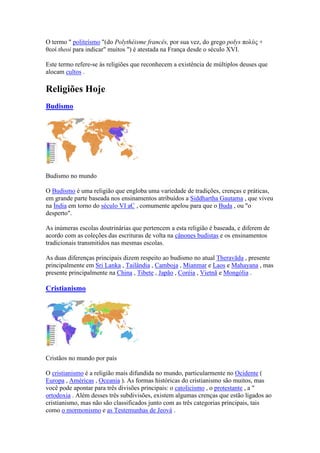 O termo " politeísmo "(do Polythéisme francês, por sua vez, do grego polys πολύς +
θεοί theoi para indicar" muitos ") é atestada na França desde o século XVI.

Este termo refere-se às religiões que reconhecem a existência de múltiplos deuses que
alocam cultos .

Religiões Hoje
Budismo




Budismo no mundo

O Budismo é uma religião que engloba uma variedade de tradições, crenças e práticas,
em grande parte baseada nos ensinamentos atribuídos a Siddhartha Gautama , que viveu
na Índia em torno do século VI aC , comumente apelou para que o Buda , ou "o
desperto".

As inúmeras escolas doutrinárias que pertencem a esta religião é baseada, e diferem de
acordo com as coleções das escrituras de volta na cânones budistas e os ensinamentos
tradicionais transmitidos nas mesmas escolas.

As duas diferenças principais dizem respeito ao budismo no atual Theravāda , presente
principalmente em Sri Lanka , Tailândia , Camboja , Mianmar e Laos e Mahayana , mas
presente principalmente na China , Tibete , Japão , Coréia , Vietnã e Mongólia .

Cristianismo




Cristãos no mundo por país

O cristianismo é a religião mais difundida no mundo, particularmente no Ocidente (
Europa , Américas , Oceania ). As formas históricas do cristianismo são muitos, mas
você pode apontar para três divisões principais: o catolicismo , o protestante , a "
ortodoxia . Além desses três subdivisões, existem algumas crenças que estão ligados ao
cristianismo, mas não são classificados junto com as três categorias principais, tais
como o mormonismo e as Testemunhas de Jeová .
 
