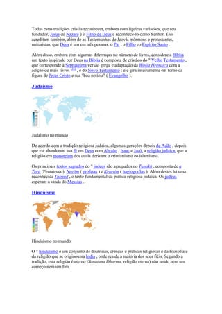 Todas estas tradições cristãs reconhecer, embora com ligeiras variações, que seu
fundador, Jesus de Nazaré é o Filho de Deus e reconhecê-lo como Senhor. Eles
acreditam também, além de as Testemunhas de Jeová, mórmons e protestantes,
unitaristas, que Deus é um em três pessoas: o Pai , o Filho eo Espírito Santo .

Além disso, embora com algumas diferenças no número de livros, considere a Bíblia
um texto inspirado por Deus na Bíblia é composta de cristãos do " Velho Testamento ,
que corresponde à Septuaginta versão grega e adaptação da Bíblia Hebraica com a
adição de mais livros [31] , e do Novo Testamento : ele gira inteiramente em torno da
figura de Jesus Cristo e sua "boa notícia" ( Evangelho ).

Judaísmo




Judaísmo no mundo

De acordo com a tradição religiosa judaica, algumas gerações depois de Adão , depois
que ele abandonou sua fé em Deus com Abraão , Isaac e Jacó, a religião judaica, que a
religião era monoteísta dos quais derivam o cristianismo eo islamismo.

Os principais textos sagrados do " judeus são agrupados no Tanakh , composta de a
Torá (Pentateuco), eviim ( profetas ) e Ketuvim ( hagiografias ). Além destes há uma
reconhecida Talmud , o texto fundamental da prática religiosa judaica. Os judeus
esperam a vinda do Messias .

Hinduísmo




Hinduísmo no mundo

O " hinduísmo é um conjunto de doutrinas, crenças e práticas religiosas e da filosofia e
da religião que se originou na Índia , onde reside a maioria dos seus fiéis. Segundo a
tradição, esta religião é eterno (Sanatana Dharma, religião eterna) não tendo nem um
começo nem um fim.
 