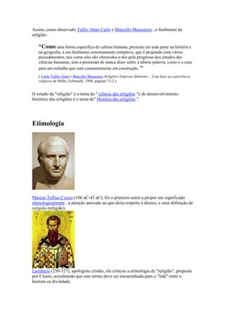 Assim, como observado Tullio Altan Carlo e Marcello Massenzio , o fenômeno da
religião:

   "Como uma forma específica de cultura humana, presente em toda parte na história e
   na geografia, é um fenômeno extremamente complexo, que é projetado com vários
   procedimentos, tais como eles são oferecidos a nós pelo progresso dos estudos das
   ciências humanas, sem a pretensão de nunca dizer sobre a última palavra, como é o caso
   para um trabalho que está constantemente em construção. "
   ( Carlo Tullio Altan e Marcello Massenzio Religiões Empresa Símbolos:.. Com base na experiência
   religiosa de Milão, Feltrinelli, 1998, páginas 71-2.)


O estudo da "religião" é o tema da " ciência das religiões "e do desenvolvimento
histórico das religiões é o tema de" História das religiões ".




Etimologia




Marcus Tullius Cicero (106 aC-43 aC), foi o primeiro autor a propor um significado
etimologicamente , a atenção anexado ao que dizia respeito à deuses, e uma definição de
religião (religião).




Lactâncio (250-327), apologista cristão, ele criticou a etimologia de "religião", proposto
por Cícero, acreditando que este termo deve ser encaminhada para o "link" entre o
homem ea divindade.
 