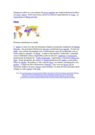 Hinduísmo refere-se a um conjunto de textos sagrados que tradicionalmente dividido
em Sruti e Smriti . Entre estes textos, devem-se observar especialmente os Vedas , os
Upanishads eo Bhagavad Gita .

Islam




Presença muçulmana no mundo

L ' Islam é a mais nova das três principais religiões monoteístas originários do Oriente
Próximo . Sua principal referência do Alcorão considerado livro sagrado . O texto em
árabe , uma coleção de pregação oral, é relativamente curto em comparação com os
textos judaicos sagrados, ou Hindu . A palavra Islã significa "submissão", entendida
como a fidelidade a Deus compartilha a palavra Islã com ' judaísmo e cristianismo,
grande parte da tradição do " Velho Testamento , legitimando a referência bíblica que
Isaac / Israel (progenitor dos judeus ) e Ismael (progenitor dos árabes ) eram ambos
filhos de Abraão . Reconhece a vida e obra de Jesus , no entanto, considerando-o um
profeta . A figura do Islã é Muhammad ( Maomé ), que viveu no século VII na
Península Arábica, do qual o Sunna coleta anedotas. As duas divisões principais desta
religião é o Islã, sunitas e Islã xiita .

   Fonte: http://translate.google.com.br/translate?hl=pt-BR&sl=it&u=http%3A%2F%2Fit.wikipedia.org%2Fwiki%2FReligio
              ne&ei=DeAgTt3lFoy10AGQ8tHIAw&sa=X&oi=translate&ct=result&resnum=1&ved=0CDAQ7gE
              wAA&prev=%2Fsearch%3Fq%3Dreligione%26hl%3Dpt-BR%26client%3Dfirefox-a%26hs%3DRL
           Z%26rls%3Dorg.mozilla%3Apt-BR%3Aofficial%26biw%3D1262%26bih%3D842%26prmd%3Divnsblfd
 