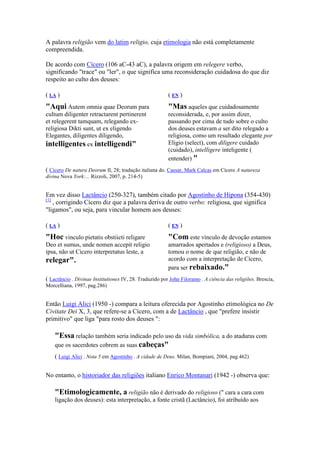 A palavra religião vem do latim religio, cuja etimologia não está completamente
compreendida.

De acordo com Cícero (106 aC-43 aC), a palavra origem em relegere verbo,
significando "trace" ou "ler", o que significa uma reconsideração cuidadosa do que diz
respeito ao culto dos deuses:

( LA )                                                   (E )
"Aqui Autem omnia quae Deorum para                       "Mas aqueles que cuidadosamente
cultum diligenter retractarent pertinerent               reconsiderada, e, por assim dizer,
et relegerent tamquam, relegando ex-                     passando por cima de tudo sobre o culto
religiosa Dikti sunt, ut ex eligendo                     dos deuses estavam a ser dito relegado a
Elegantes, diligentes diligendo,                         religiosa, como um resultado elegante por
intelligentes ex intelligendi"                           Eligio (select), com diligere cuidado
                                                         (cuidado), intelligere inteligente (
                                                         entender) "
( Cicero De natura Deorum II, 28; tradução italiana do. Caesar, Mark Calcas em Cícero A natureza
divina Nova York:... Rizzoli, 2007, p. 214-5)


Em vez disso Lactâncio (250-327), também citado por Agostinho de Hipona (354-430)
[1]
    , corrigindo Cícero diz que a palavra deriva de outro verbo: religiosa, que significa
"ligamos", ou seja, para vincular homem aos deuses:

( LA )                                                   (E )
"Hoc vinculo pietatis obstiicti religare                 "Com este vínculo de devoção estamos
Deo et sumus, unde nomen accepit religio                 amarrados apertados e (religioso) a Deus,
ipsa, não ut Cicero interpretatus leste, a               tomou o nome de que religião, e não de
relegar".                                                acordo com a interpretação de Cícero,
                                                         para ser rebaixado."
( Lactâncio . Divinae Institutiones IV, 28. Traduzido por John Filoramo . A ciência das religiões. Brescia,
Morcelliana, 1997, pag.286)


Então Luigi Alici (1950 -) compara a leitura oferecida por Agostinho etimológica no De
Civitate Dei X, 3, que refere-se a Cícero, com a de Lactâncio , que "prefere insistir
primitivo" que liga "para rosto dos deuses ":

    "Essa relação também seria indicado pelo uso da vida simbólica, a do ataduras com
    que os sacerdotes cobrem as suas cabeças"
    ( Luigi Alici . ota 5 em Agostinho . A cidade de Deus. Milan, Bompiani, 2004, pag.462)


No entanto, o historiador das religiões italiano Enrico Montanari (1942 -) observa que:

    "Etimologicamente, a religião não é derivado do religioso (" cara a cara com
    ligação dos deuses): esta interpretação, a fonte cristã (Lactâncio), foi atribuído aos
 