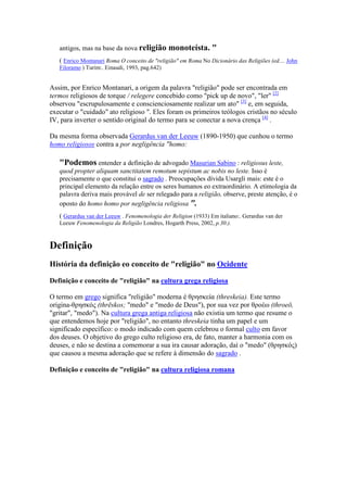 antigos, mas na base da nova religião       monoteísta. "
   ( Enrico Montanari Roma O conceito de "religião" em Roma No Dicionário das Religiões (ed.... John
   Filoramo ) Turim:. Einaudi, 1993, pag.642)


Assim, por Enrico Montanari, a origem da palavra "religião" pode ser encontrada em
termos religiosos de torque / relegere concebido como "pick up de novo", "ler" [2]
observou "escrupulosamente e conscienciosamente realizar um ato" [3] e, em seguida,
executar o "cuidado" ato religioso ". Eles foram os primeiros teólogos cristãos no século
IV, para inverter o sentido original do termo para se conectar a nova crença [4] .

Da mesma forma observada Gerardus van der Leeuw (1890-1950) que cunhou o termo
homo religiosos contra a por negligência "homo:

   "Podemos entender a definição de advogado Masurian Sabino : religiosus leste,
   quod propter aliquam sanctitatem remotum sepistum ac nobis no leste. Isso é
   precisamente o que constitui o sagrado . Preocupações dívida Usargli mais: este é o
   principal elemento da relação entre os seres humanos eo extraordinário. A etimologia da
   palavra deriva mais provável de ser relegado para a religião, observe, preste atenção, é o
   oposto do homo homo por negligência religiosa ".
   ( Gerardus van der Leeuw . Fenomenologia der Religion (1933) Em italiano:. Gerardus van der
   Leeuw Fenomenologia da Religião Londres, Hogarth Press, 2002, p.30.).



Definição
História da definição eo conceito de "religião" no Ocidente

Definição e conceito de "religião" na cultura grega religiosa

O termo em grego significa "religião" moderna é θρησκεία (threskeia). Este termo
origina-θρησκός (thrēskos; "medo" e "medo de Deus"), por sua vez por θροέω (throeō,
"gritar", "medo"). Na cultura grega antiga religiosa não existia um termo que resume o
que entendemos hoje por "religião", no entanto threskeia tinha um papel e um
significado específico: o modo indicado com quem celebrou o formal culto em favor
dos deuses. O objetivo do grego culto religioso era, de fato, manter a harmonia com os
deuses, e não se destina a comemorar a sua ira causar adoração, daí o "medo" (θρησκός)
que causou a mesma adoração que se refere à dimensão do sagrado .

Definição e conceito de "religião" na cultura religiosa romana
 