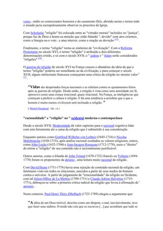 votos , então os comerciantes honestos e do casamento fiéis, abrindo assim o termo todo
o mundo jazia escrupulosamente observar os preceitos da Igreja.

Com Scholastic "religião" foi colocada entre as "virtudes morais" incluídos no "justiça",
porque faz de Deus a honra ea atenção que estão falando ", devido" com atos externos,
como a liturgia ou o voto , e atua interior, como a oração ou devoção [15] .

Finalmente, o termo "religião" torna-se sinônimo de "civilização". Com a Reforma
Protestante no século XVI, o termo "religião" é atribuído a dois diferentes
denominações cristãs, e só com o século XVII, o " judeus e " Islam serão considerados
"religiões" [16] .

O guerras de religião do século XVI na França causou o abandono da idéia de que o
termo "religião" poderia ser semelhante ao da civilização, e para começar o século
XVII, alguns intelectuais franceses começaram uma crítica da religião no mesmo valor [
17]
    .

   "Vidas são despertados forças nacionais e se rebelam contra os ajustamentos feitos
   após as guerras de religião. Desde então, a religião é vista como uma autoridade em fé,
   opressivo como uma crença irracional, quase irracional. Na França, as inteligências que
   começam a preferir a cultura à religião. E há uma tendência a acreditar que o que o
   homem é muito menos civilizzerà será inclinado a religião. "
   ( Michel Despland . Op. cit.)


"racionalidade" e "religião" no " ocidental moderna e contemporânea

Desde o século XVII, Modernidade dá valor supremo para o racional cognitiva lidar
com esta ferramenta até a cama da religião que é submetido à sua consideração.

Enquanto autores como Gottfried Wilhelm von Leibniz (1645-1716) e Nicolas
Malebranche (1638-1715), após análise racional exaltados os valores religiosos, outros,
como John Locke (1632-1704) e Jean-Jacques Rousseau (1712-1778), usou o "direito"
de retirar a "religião" do seu conteúdo não é racionalmente justificável.

Outros autores, como a Irlanda do John Toland (1670-1722) francês ou Voltaire (1694-
1778) foram os proponentes da deísmo , uma leitura muito racional da religião.

Com David Hume (1711-1776) havia uma rejeição do conteúdo racional da religião, um
fenômeno visto em todos os irracionais, nascidos a partir de seus medos do homem
contra o universo. A partir do julgamento de "irracionalidade" da religião no Ocidente,
com tal Julien Offray de La Mettrie (1709-1751) e Claude-Adrien Helvétius (1715-
1771), debruçou-se sobre a primeira crítica radical da religião que levou à afirmação de '
ateísmo .

Neste contexto, Paul Henri Thiry d'Holbach (1723-1789) chegou a argumentar que:

   "A idéia de um Deus terrível, descrito como um déspota, o mal, inevitavelmente, teve
   que fazer seus súditos. O medo não cria que os escravos [...] que acreditam que tudo se
 