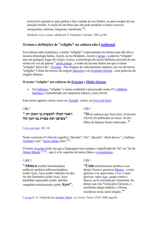 torna lícito quando se quer ganhar a boa vontade do seu Senhor, ou para escapar de sua
    punição temida. A noção de um Deus que não pode produzir o tirano-escravos
    mesquinhas, infelizes, briguento, intolerante ".
    (Holbach, senso comum, editado por S. Timpanaro, Garzanti, 1985, p.150)


Termos e definições de "religião" na cultura não é ocidental

Em culturas não-ocidentais, o termo "religião" é apresentada em termos que não têm a
mesma etimologia latina. Assim, se no Ocidente, exceto o grego , a palavra "religião"
tem em qualquer lugar do religio Latina, a etimologia do termo hebraico provém de um
termo em vez de apenas " persa antigo , o árabe da mesma forma em que o termo
"religião" deriva de " Avestan . Nas línguas do subcontinente indiano, em vez do termo
"religião" é feita em termos de origem sânscrita e no Extremo Oriente , com palavras de
origem chinesa.

O termo "religião" nas culturas do Próximo e Médio Oriente

    •     Em hebraico "religião" o termo ocidental é processado como ‫ ( דת‬alfabeto
          hebraico ) transliterado em caracteres latinos, como Darth.

Este termo aparece várias vezes no Tanakh , assim, no Livro de Ester

( HE )                                                 (E )
" ‫ויאמר המלך להעשות כן ותנתן דת‬                        "O rei ordenou que fosse feito. O decreto
‫"בשושן ואת עשרת בני המן תלו‬                            (Darth) foi publicado em Susa. Os dez
                                                       filhos de Haman foram enforcados. "
( Livro de Ester , IX, 14)


Neste versículo ‫( דת‬Darth) significa "decreto", "lei", "decreto". Dath deriva ", o hebreu
Avestan e por " persa antigo data [18] .

O termo Avestan dada em que a linguagem tem sempre o significado de "lei" ou "lei de
Ahura Mazda " [19] , que é a lei suprema do único Deus e zoroastrismo .

( AVE )                                                (E )
"Ahmya zaothre baresmanaêca                            "Com esta baresman zaothra e esse
mãthrem speñtem ashhvarenanghem                        desejo Yasna o generoso Mantra , o mais
ýeshti Ayes, Ayes ýeshti vîdôyûm me dar,               glorioso e eu quero data, a Lei, o mais
me dar Zaratustra ýeshti Ayes, Ayes                    glorioso, santo Asa , grupo contra o
darekhãm upayanãm ýeshti, daênãm                       Daeva, ea lei ensinada por Zaratustra. Eu
vanguhîm mâzdayasnîm ýeshti Ayes".                     desejo que este Yasna para Upayana, o
                                                       mazdeísta antiga tradição, e Daena,
                                                       mazdeísta nossa santa religião. "
( Avesta II, 13. Traduzido por Arnaldo Alberti , no Avesta. Turim, UTET, 2008, pag.96)
 