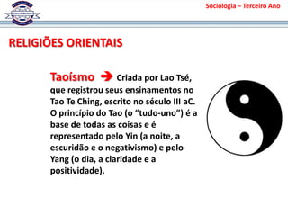 Taoísmo  Criada por Lao Tsé,
que registrou seus ensinamentos no
Tao Te Ching, escrito no século III aC.
O princípio do Tao (o “tudo-uno”) é a
base de todas as coisas e é
representado pelo Yin (a noite, a
escuridão e o negativismo) e pelo
Yang (o dia, a claridade e a
positividade).
RELIGIÕES ORIENTAIS
Sociologia – Terceiro Ano
 
