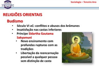 Sociologia – Terceiro Ano
Budismo
• Insatisfação nas castas inferiores
• Príncipe Sidartha Gautama
Sakyamuni
• Novo ensinamento com
profundas rupturas com as
tradições
• Século VI aC: conflitos e abusos dos brâmanes
• Libertação da reencarnação
possível a qualquer pessoa
sem distinção de casta
RELIGIÕES ORIENTAIS
 