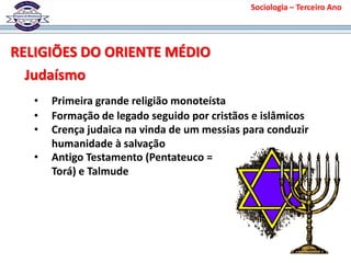 Sociologia – Terceiro Ano
RELIGIÕES DO ORIENTE MÉDIO
Judaísmo
• Primeira grande religião monoteísta
• Formação de legado seguido por cristãos e islâmicos
• Crença judaica na vinda de um messias para conduzir
humanidade à salvação
• Antigo Testamento (Pentateuco =
Torá) e Talmude
 