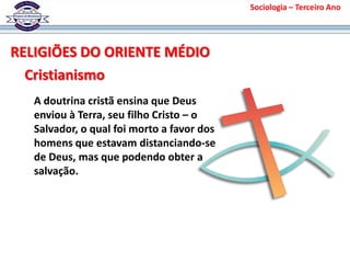 Sociologia – Terceiro Ano
RELIGIÕES DO ORIENTE MÉDIO
Cristianismo
A doutrina cristã ensina que Deus
enviou à Terra, seu filho Cristo – o
Salvador, o qual foi morto a favor dos
homens que estavam distanciando-se
de Deus, mas que podendo obter a
salvação.
 