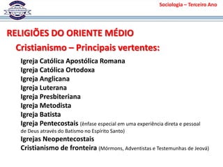 Sociologia – Terceiro Ano
RELIGIÕES DO ORIENTE MÉDIO
Cristianismo – Principais vertentes:
Igreja Católica Apostólica Romana
Igreja Católica Ortodoxa
Igreja Anglicana
Igreja Luterana
Igreja Presbiteriana
Igreja Metodista
Igreja Batista
Igreja Pentecostais (ênfase especial em uma experiência direta e pessoal
de Deus através do Batismo no Espírito Santo)
Igrejas Neopentecostais
Cristianismo de fronteira (Mórmons, Adventistas e Testemunhas de Jeová)
 