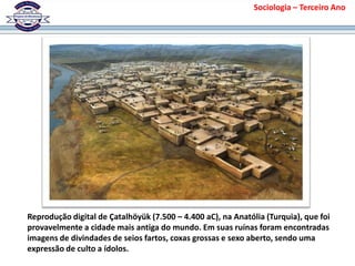 Reprodução digital de Çatalhöyük (7.500 – 4.400 aC), na Anatólia (Turquia), que foi
provavelmente a cidade mais antiga do mundo. Em suas ruínas foram encontradas
imagens de divindades de seios fartos, coxas grossas e sexo aberto, sendo uma
expressão de culto a ídolos.
Sociologia – Terceiro Ano
 