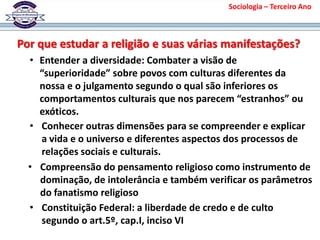 Por que estudar a religião e suas várias manifestações?
• Entender a diversidade: Combater a visão de
“superioridade” sobre povos com culturas diferentes da
nossa e o julgamento segundo o qual são inferiores os
comportamentos culturais que nos parecem “estranhos” ou
exóticos.
• Conhecer outras dimensões para se compreender e explicar
a vida e o universo e diferentes aspectos dos processos de
relações sociais e culturais.
• Compreensão do pensamento religioso como instrumento de
dominação, de intolerância e também verificar os parâmetros
do fanatismo religioso
• Constituição Federal: a liberdade de credo e de culto
segundo o art.5º, cap.I, inciso VI
Sociologia – Terceiro Ano
 