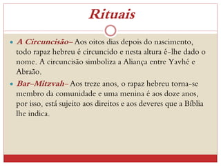 Rituais
 A Circuncisão- Aos oitos dias depois do nascimento,
todo rapaz hebreu é circuncido e nesta altura é-lhe dado o
nome. A circuncisão simboliza a Aliança entre Yavhé e
Abraão.
 Bar-Mitzvah- Aos treze anos, o rapaz hebreu torna-se
membro da comunidade e uma menina é aos doze anos,
por isso, está sujeito aos direitos e aos deveres que a Bíblia
lhe indica.
 